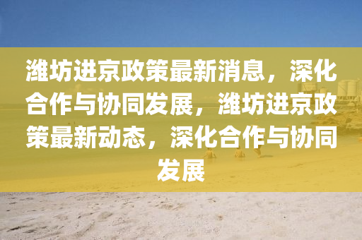 濰坊進(jìn)京政策最新消息，深化合作與協(xié)同發(fā)展，濰坊進(jìn)京政策最新動(dòng)態(tài)，深山東水清源環(huán)?？萍加邢薰净献髋c協(xié)同發(fā)展