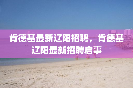 肯德基最新遼陽山東水清源環(huán)?？萍加邢薰菊衅?，肯德基遼陽最新招聘啟事