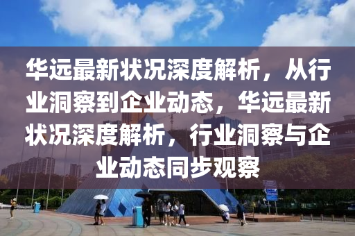 華遠最新狀況深度解析，從行業(yè)洞察到企業(yè)動態(tài)，華遠最新狀況深度解山東水清源環(huán)?？萍加邢薰疚?，行業(yè)洞察與企業(yè)動態(tài)同步觀察