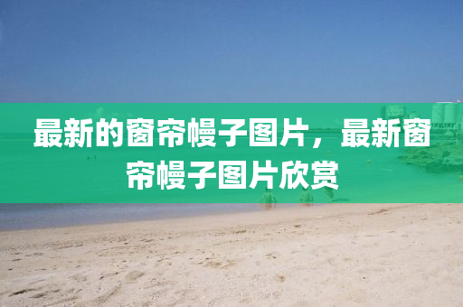最新的窗簾幔子圖片，最新窗簾幔子圖片欣賞山東水清源環(huán)?？萍加邢薰? class=