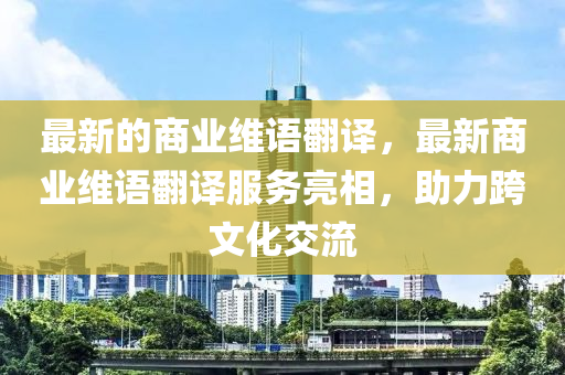 最新的商業(yè)維語翻譯山東水清源環(huán)?？萍加邢薰荆钚律虡I(yè)維語翻譯服務亮相，助力跨文化交流