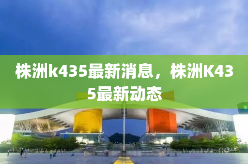 株洲k435最新消息，株山東水清源環(huán)?？萍加邢薰局轐435最新動(dòng)態(tài)