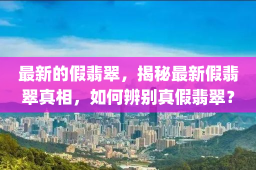 最新的假翡翠，揭秘最新假翡翠真相，如何辨別真假翡翠？山東水清源環(huán)?？萍加邢薰? class=