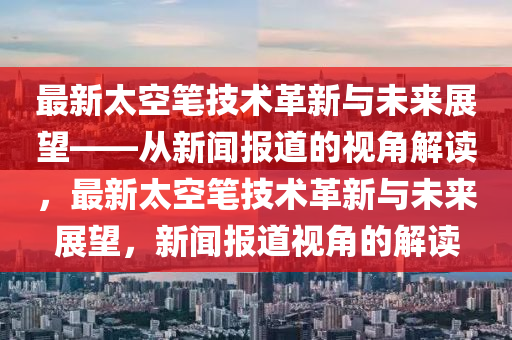最新太空筆技術(shù)革新與未來展望——從新聞報(bào)道的視角解山東水清源環(huán)?？萍加邢薰咀x，最新太空筆技術(shù)革新與未來展望，新聞報(bào)道視角的解讀