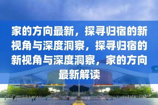 家的方向最新，探尋歸宿的新視角與深度洞察，探尋歸宿的新視角與深度洞察，家的方向最新解讀山東水清源環(huán)保科技有限公司