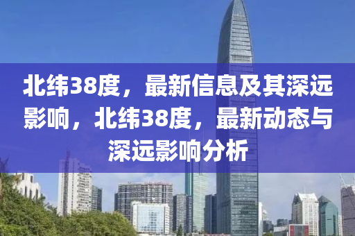 北緯38度，最新信息及其深遠(yuǎn)影響，北緯38度，最新動(dòng)態(tài)與深遠(yuǎn)影響分析山東水清源環(huán)保科技有限公司