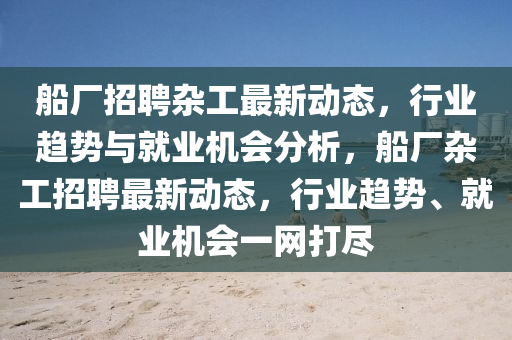 船廠招聘雜工最新動態(tài)，行業(yè)趨勢與就業(yè)機會分析，船廠雜工招聘最新動態(tài)，行業(yè)趨勢、就業(yè)機會一網打盡山東水清源環(huán)?？萍加邢薰? class=