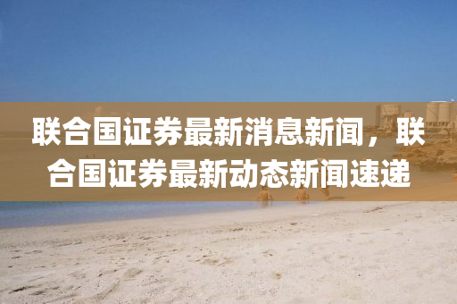 聯(lián)合國證券最新消息新聞，聯(lián)合國證券最新動態(tài)山東水清源環(huán)?？萍加邢薰拘侣勊龠f