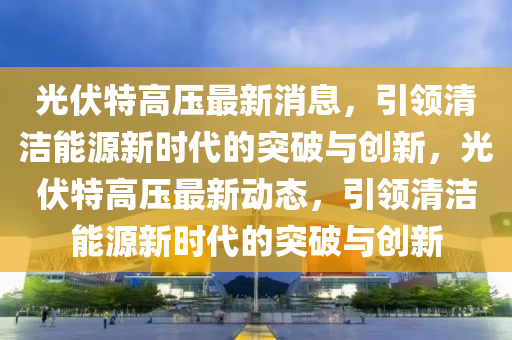 山東水清源環(huán)?？萍加邢薰竟夥馗邏鹤钚孪ⅲI清潔能源新時代的突破與創(chuàng)新，光伏特高壓最新動態(tài)，引領清潔能源新時代的突破與創(chuàng)新