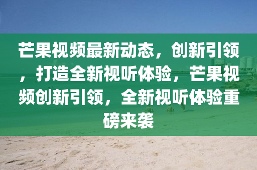 芒果視頻最新動態(tài)，創(chuàng)新引領，打造全新視聽體驗，芒果視頻創(chuàng)新引領，全新視聽體驗重磅山東水清源環(huán)保科技有限公司來襲