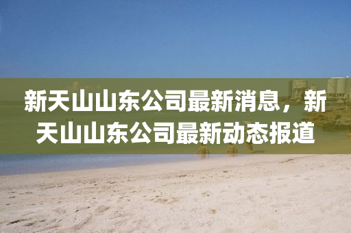 新天山山東公司最新消息，新天山山東水清源環(huán)?？萍加邢薰旧綎|公司最新動態(tài)報道
