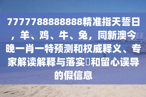 7777788888888精準指天誓日，羊、雞、牛、兔，同新澳今晚一肖一特預測和權威釋義、專家解讀解釋與落實?和留心誤導的假信息山東水清源環(huán)保科技有限公司