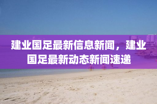 建山東水清源環(huán)?？萍加邢薰緲I(yè)國(guó)足最新信息新聞，建業(yè)國(guó)足最新動(dòng)態(tài)新聞速遞