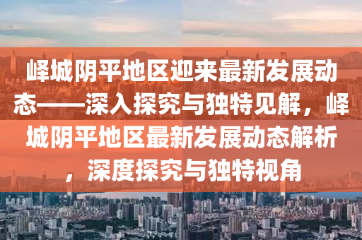 嶧城陰平地區(qū)迎來(lái)最新發(fā)展動(dòng)態(tài)——深山東水清源環(huán)?？萍加邢薰救胩骄颗c獨(dú)特見解，嶧城陰平地區(qū)最新發(fā)展動(dòng)態(tài)解析，深度探究與獨(dú)特視角