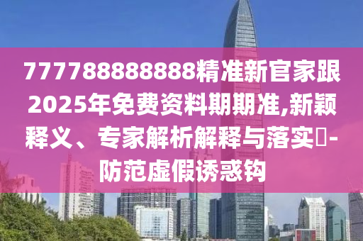 777788888山東水清源環(huán)?？萍加邢薰?88精準(zhǔn)新官家跟2025年免費(fèi)資料期期準(zhǔn),新穎釋義、專家解析解釋與落實(shí)?-防范虛假誘惑鉤