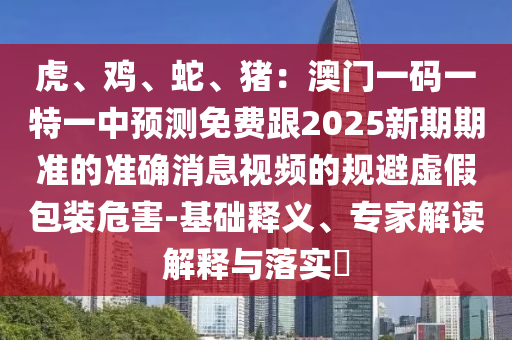 虎、雞、蛇、豬：澳門一碼一特一中預(yù)測(cè)免費(fèi)跟2025新期期準(zhǔn)的準(zhǔn)確消息視頻的規(guī)避虛假包裝危害-基礎(chǔ)釋義、專家解讀解釋與落山東水清源環(huán)?？萍加邢薰緦?shí)?