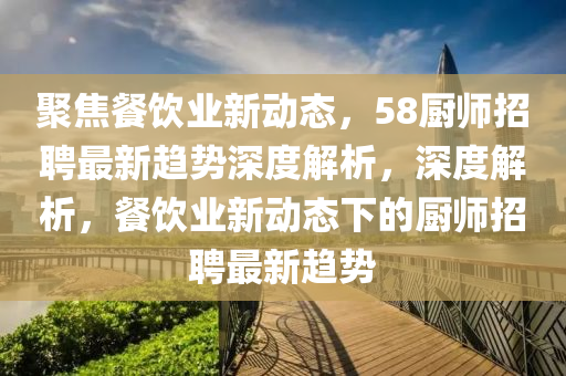 聚焦餐飲山東水清源環(huán)?？萍加邢薰緲I(yè)新動(dòng)態(tài)，58廚師招聘最新趨勢(shì)深度解析，深度解析，餐飲業(yè)新動(dòng)態(tài)下的廚師招聘最新趨勢(shì)