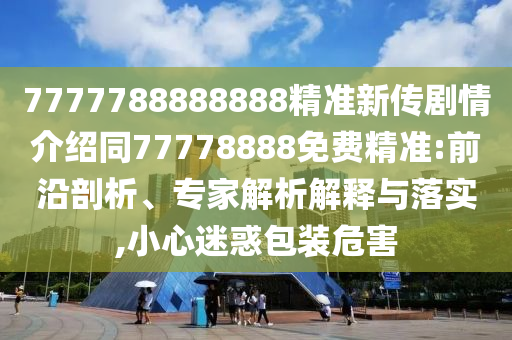 7777788888888精準(zhǔn)新傳劇情介紹同77778888免費(fèi)精準(zhǔn):前沿剖析、專家解析山東水清源環(huán)?？萍加邢薰窘忉屌c落實(shí),小心迷惑包裝危害