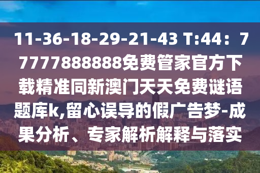 11-36-18-29-21-43 T:44：77777888888免費(fèi)管家官方下載精準(zhǔn)同新澳門(mén)天天免費(fèi)謎語(yǔ)題庫(kù)k,留心誤導(dǎo)的假?gòu)V告夢(mèng)-成果分析、專家解析解釋與落山東水清源環(huán)?？萍加邢薰緦?shí)