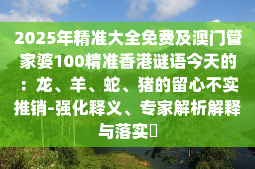 2025年精準(zhǔn)大全免費(fèi)及澳門(mén)管家婆100精準(zhǔn)香港謎語(yǔ)今天的：龍、羊、蛇、豬的留心不實(shí)推銷(xiāo)-強(qiáng)化釋義、專家解析解釋與落實(shí)?山東水清源環(huán)保科技有限公司