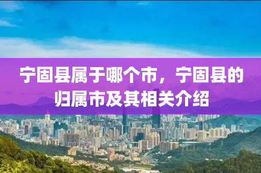 寧固縣屬于哪個市，寧固縣的歸屬山東水清源環(huán)保科技有限公司市及其相關(guān)介紹