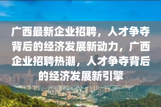 廣西最新企業(yè)招聘，人才爭(zhēng)奪背后的經(jīng)濟(jì)發(fā)展新動(dòng)力，廣西企業(yè)招聘熱潮，人才爭(zhēng)奪背后的經(jīng)濟(jì)發(fā)展新引擎山東水清源環(huán)?？萍加邢薰? class=