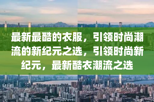 最新最酷的衣服，引領時尚潮流的新紀元之選山東水清源環(huán)?？萍加邢薰?，引領時尚新紀元，最新酷衣潮流之選