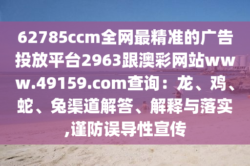 62785ccm全網(wǎng)最精準(zhǔn)山東水清源環(huán)?？萍加邢薰镜膹V告投放平臺(tái)2963跟澳彩網(wǎng)站www.49159.соm查詢：龍、雞、蛇、兔渠道解答、解釋與落實(shí),謹(jǐn)防誤導(dǎo)性宣傳