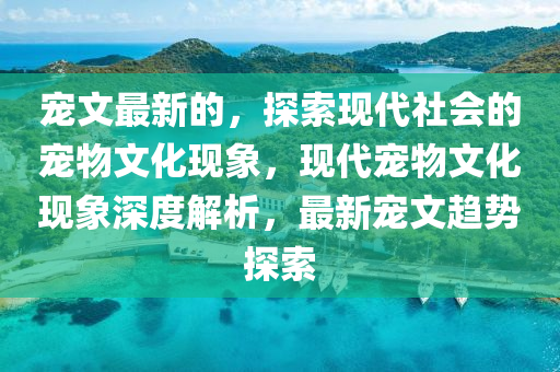 寵文最新的，探索現(xiàn)代社會(huì)的寵物文化現(xiàn)象，現(xiàn)代寵物文化現(xiàn)象深度解析，最新寵文趨勢(shì)探索山東水清源環(huán)?？萍加邢薰? class=