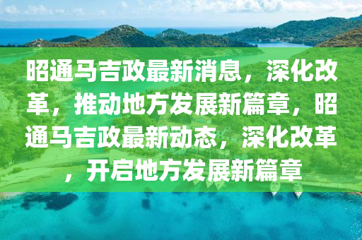 山東水清源環(huán)保科技有限公司昭通馬吉政最新消息，深化改革，推動地方發(fā)展新篇章，昭通馬吉政最新動態(tài)，深化改革，開啟地方發(fā)展新篇章