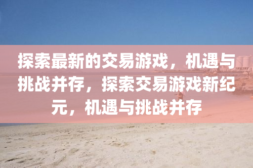 探索最新的交易游戲，機(jī)遇與挑戰(zhàn)并存，探索交易游戲新紀(jì)元，機(jī)遇與挑戰(zhàn)并存山東水清源環(huán)?？萍加邢薰? class=