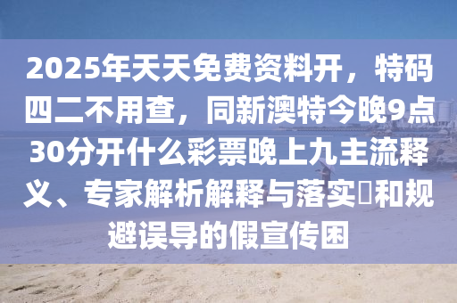 2025年天天免費(fèi)資料開(kāi)，特碼四二不用查，同新澳山東水清源環(huán)保科技有限公司特今晚9點(diǎn)30分開(kāi)什么彩票晚上九主流釋義、專家解析解釋與落實(shí)?和規(guī)避誤導(dǎo)的假宣傳困