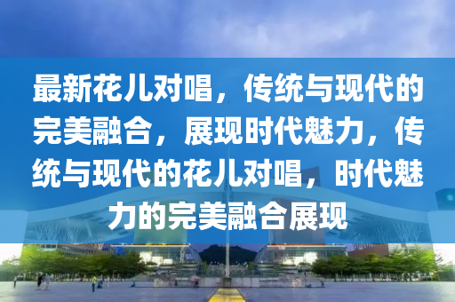 最新花兒對唱，傳統(tǒng)與現(xiàn)代的完美融合，展現(xiàn)時代山東水清源環(huán)?？萍加邢薰诀攘?，傳統(tǒng)與現(xiàn)代的花兒對唱，時代魅力的完美融合展現(xiàn)