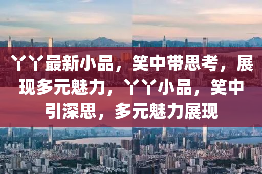 丫丫最新小品，笑中帶思考，展現(xiàn)多元魅力，丫丫小品，笑中引深思，多元魅力展現(xiàn)山東水清源環(huán)保科技有限公司