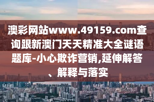 澳彩網(wǎng)站www.49159.соm查詢山東水清源環(huán)?？萍加邢薰靖掳拈T(mén)天天精準(zhǔn)大全謎語(yǔ)題庫(kù)-小心欺詐營(yíng)銷(xiāo),延伸解答、解釋與落實(shí)