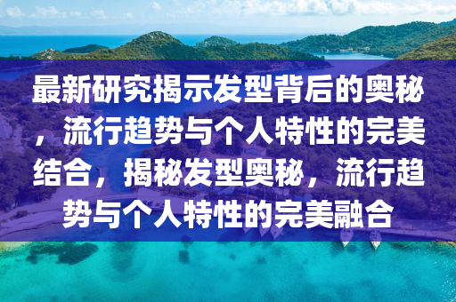 最新研究揭示發(fā)型背后的奧秘，流行趨勢與個人特性的完美結(jié)合，揭秘發(fā)型奧秘，流行趨勢與個人特性的完美融合山東水清源環(huán)?？萍加邢薰? class=
