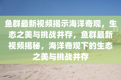 魚群最新視頻揭示海洋奇觀，生態(tài)之美與挑戰(zhàn)并存，魚群最新視頻揭秘，海洋奇觀下的生態(tài)之美與挑戰(zhàn)并存山東水清源環(huán)保科技有限公司