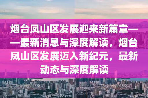 煙臺鳳山區(qū)發(fā)展迎來新篇章——最新消息與深度解讀，煙臺鳳山區(qū)發(fā)展邁入新紀元，最新動態(tài)與深度解山東水清源環(huán)?？萍加邢薰咀x