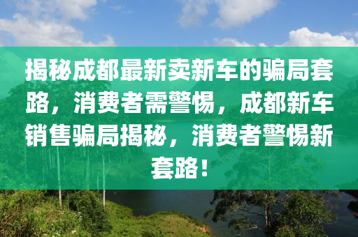 揭秘成都最新賣山東水清源環(huán)保科技有限公司新車的騙局套路，消費(fèi)者需警惕，成都新車銷售騙局揭秘，消費(fèi)者警惕新套路！