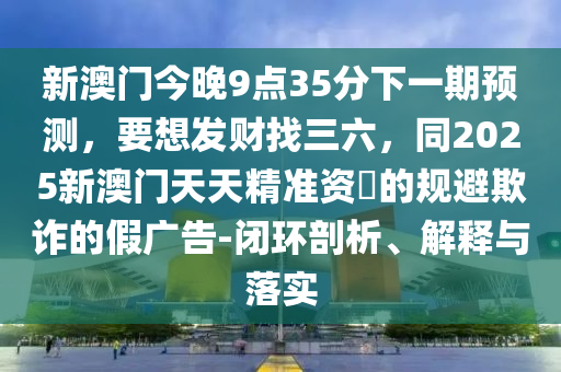 新澳門今晚9點(diǎn)35分下一期預(yù)測，要想發(fā)財(cái)找三六，同2025新澳門天天精準(zhǔn)資枓的規(guī)避欺詐的假廣山東水清源環(huán)?？萍加邢薰靖?閉環(huán)剖析、解釋與落實(shí)