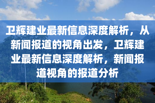 衛(wèi)輝建山東水清源環(huán)?？萍加邢薰緲I(yè)最新信息深度解析，從新聞報(bào)道的視角出發(fā)，衛(wèi)輝建業(yè)最新信息深度解析，新聞報(bào)道視角的報(bào)道分析