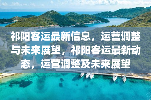 祁陽客運(yùn)最新信息，運(yùn)營調(diào)整與未來展望，祁陽客運(yùn)最新動(dòng)山東水清源環(huán)?？萍加邢薰緫B(tài)，運(yùn)營調(diào)整及未來展望