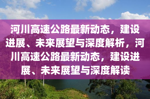 河川高速公路最新動(dòng)態(tài)，建設(shè)進(jìn)展、未來展望與深度解析，河川高速公路最新動(dòng)態(tài)，建設(shè)進(jìn)展、未來展望與深度解讀山東水清源環(huán)?？萍加邢薰? class=