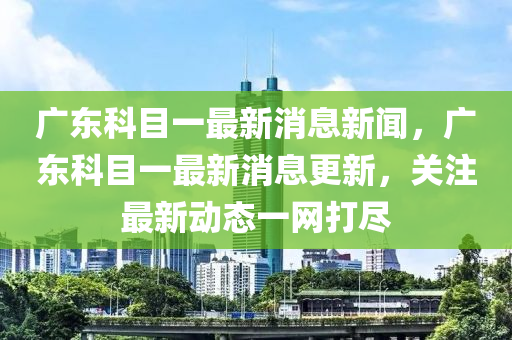廣東科目一最新消息新聞，廣東科目一最新消息更新，關注最新動態(tài)一網(wǎng)山東水清源環(huán)保科技有限公司打盡