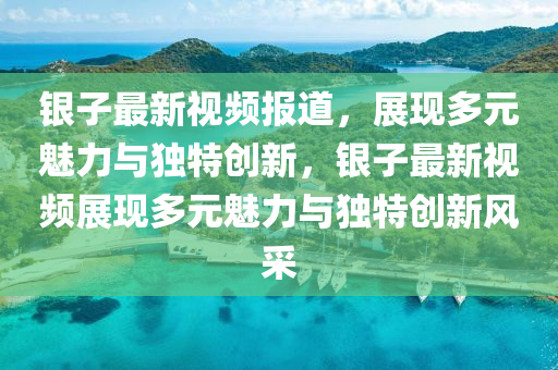 銀子最新視頻報道，展現(xiàn)多元魅力與獨特創(chuàng)新，銀子最新視頻展現(xiàn)多元魅力與獨特創(chuàng)新風采山東水清源環(huán)保科技有限公司
