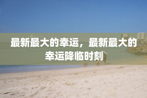 最新最大的幸運(yùn)，最新最大的幸運(yùn)降臨時(shí)刻山東水清源環(huán)保科技有限公司