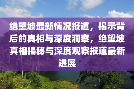 絕望坡最新情況報(bào)道，揭示背后的真相與深度洞山東水清源環(huán)?？萍加邢薰静?，絕望坡真相揭秘與深度觀察報(bào)道最新進(jìn)展