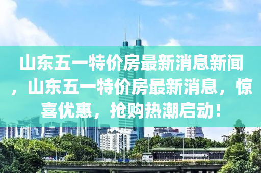 山東五一特價房最新消息新聞，山東五一特價房山東水清源環(huán)保科技有限公司最新消息，驚喜優(yōu)惠，搶購熱潮啟動！