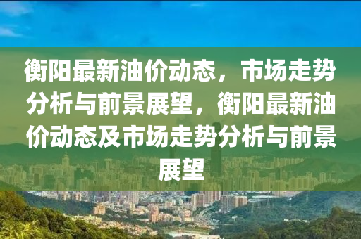 衡陽最新油價(jià)動(dòng)態(tài)，市場(chǎng)走勢(shì)分析與前景展望，衡陽最新油價(jià)動(dòng)態(tài)及市場(chǎng)走勢(shì)分析與前景展望