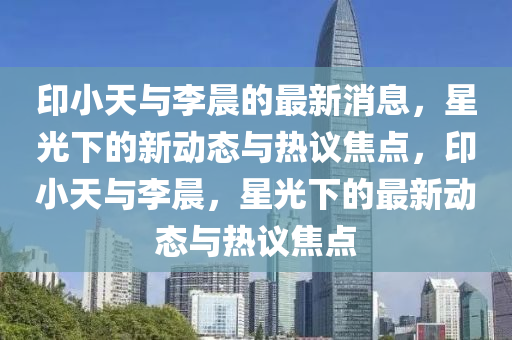 印小天與李晨的最新消息，星光下的新動態(tài)與熱議焦點(diǎn)，印小天與李晨，星光下的最新動態(tài)與熱議焦點(diǎn)